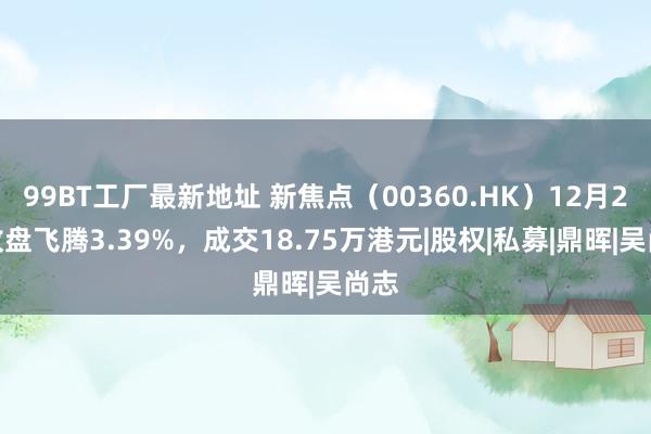 99BT工厂最新地址 新焦点（00360.HK）12月2日收盘飞腾3.39%，成交18.75万港元|股权|私募|鼎晖|吴尚志