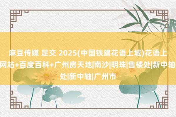 麻豆传媒 足交 2025(中国铁建花语上城)花语上城官方网站+百度百科+广州房天地|南沙|明珠|售楼处|新中轴|广州市