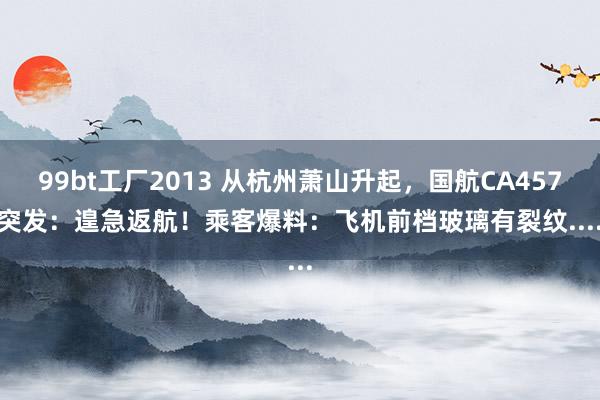 99bt工厂2013 从杭州萧山升起，国航CA4578突发：遑急返航！乘客爆料：飞机前档玻璃有裂纹......